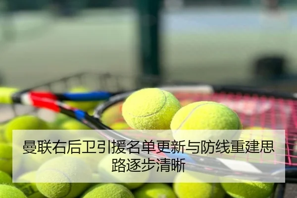 曼联右后卫引援名单更新与防线重建思路逐步清晰
