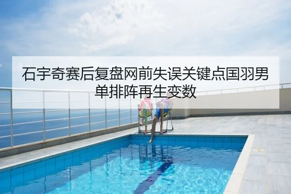 石宇奇赛后复盘网前失误关键点国羽男单排阵再生变数