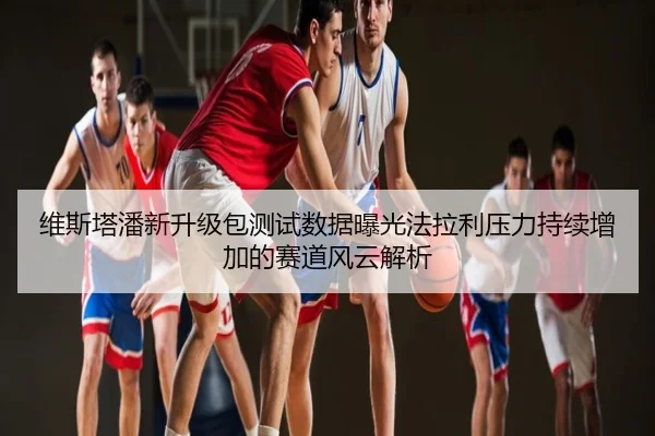 维斯塔潘新升级包测试数据曝光法拉利压力持续增加的赛道风云解析
