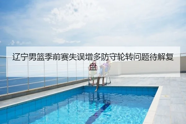 辽宁男篮季前赛失误增多防守轮转问题待解复盘